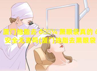 厦门抽脂去 🐼 黑眼袋真的 🦊 安全无害吗(厦门抽脂去黑眼袋真的安全无害吗多少钱)